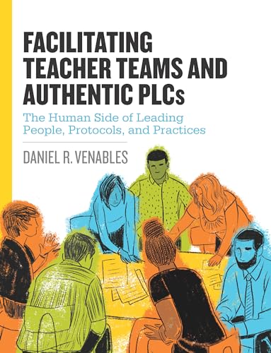 Facilitating Teacher Teams and Authentic PLCs: The Human Side of Leading People, Protocols, and Practices: The Human Side of Leading People, Protocols, and Practices