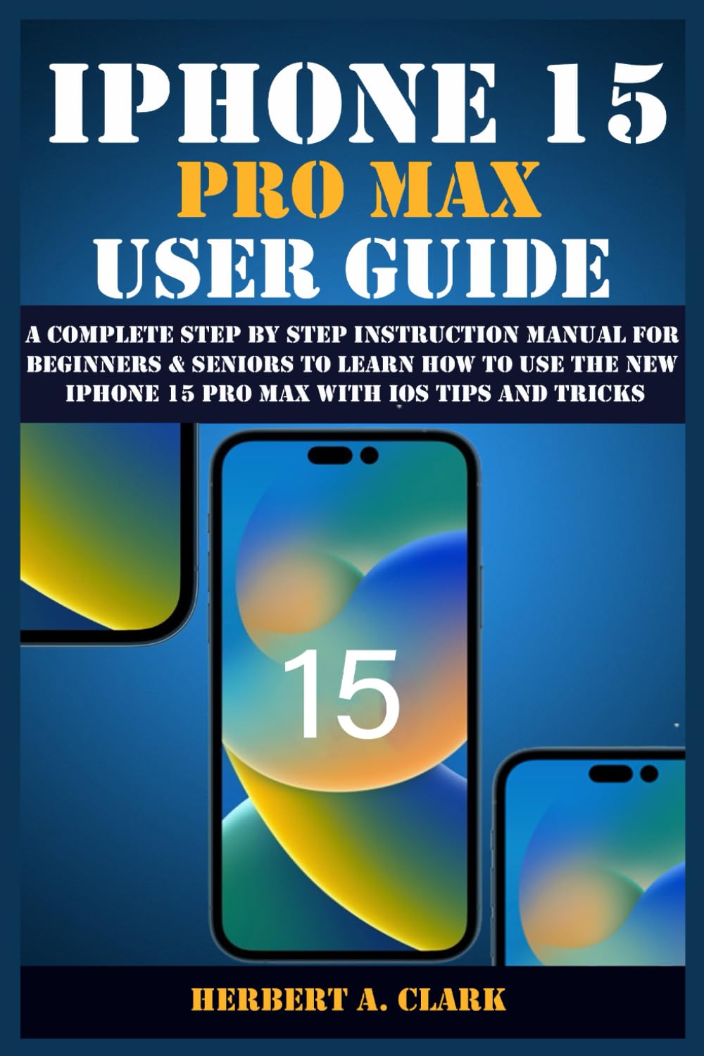 IPHONE 15 PRO MAX USER GUIDE: A Complete Step By Step Instruction Manual for Beginners & Seniors to Learn How to Use the New iPhone 15 Pro Max With iOS Tips and Tricks