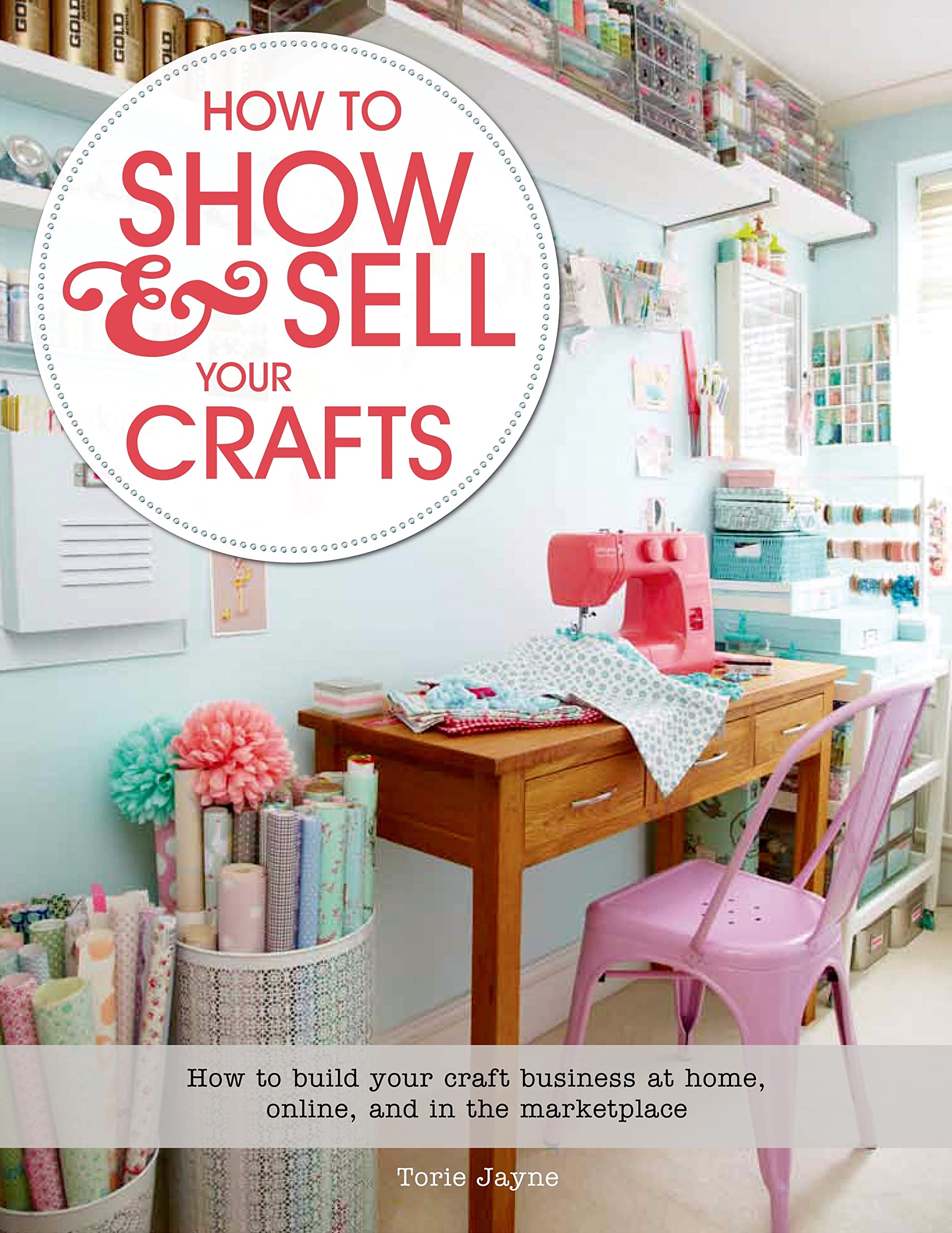 How to Show & Sell Your Crafts: How to Build Your Craft Business at Home, Online, and in the Marketplace - 2015